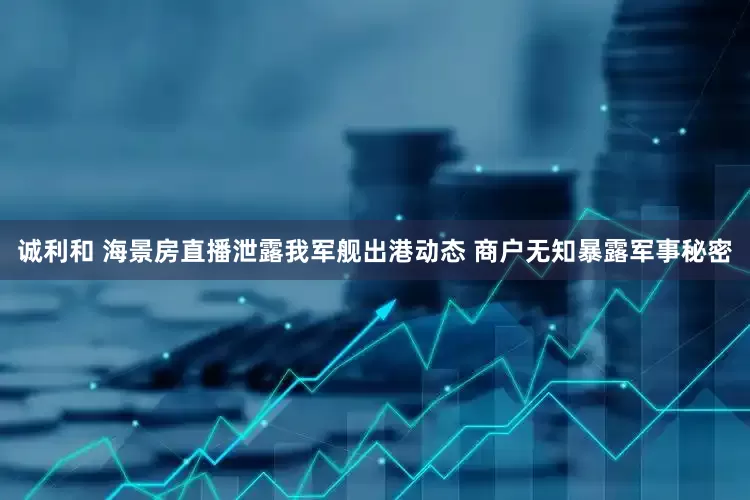 诚利和 海景房直播泄露我军舰出港动态 商户无知暴露军事秘密