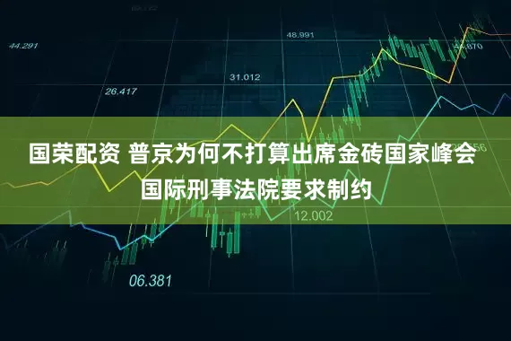 国荣配资 普京为何不打算出席金砖国家峰会 国际刑事法院要求制约