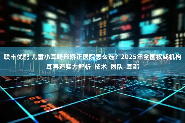 联丰优配 儿童小耳畸形矫正医院怎么选？2025年全国权威机构耳再造实力解析_技术_团队_耳部