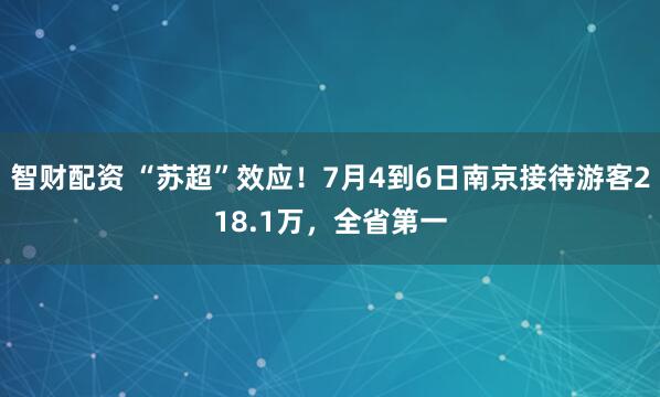 智财配资 “苏超”效应！7月4到6日南京接待游客218.1万，全省第一