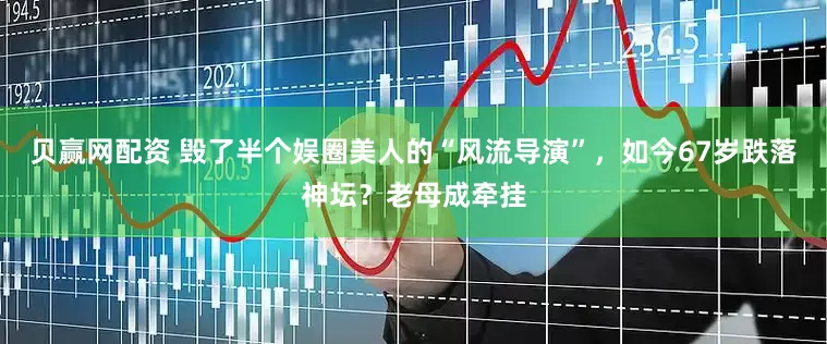 贝赢网配资 毁了半个娱圈美人的“风流导演”，如今67岁跌落神坛？老母成牵挂