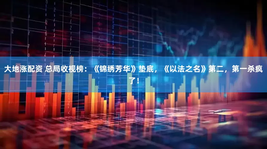 大地涨配资 总局收视榜：《锦绣芳华》垫底，《以法之名》第二，第一杀疯了！