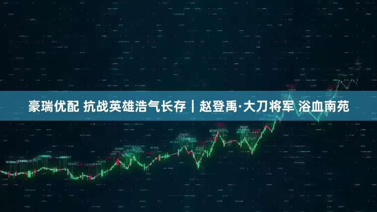 豪瑞优配 抗战英雄浩气长存｜赵登禹·大刀将军 浴血南苑