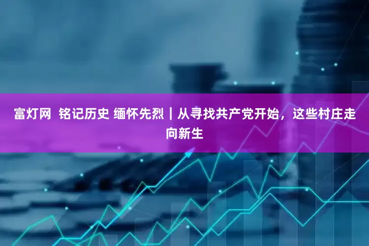 富灯网  铭记历史 缅怀先烈｜从寻找共产党开始，这些村庄走向新生