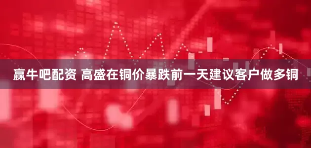 赢牛吧配资 高盛在铜价暴跌前一天建议客户做多铜