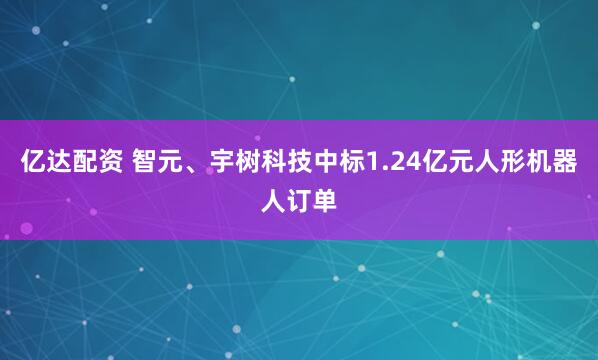 亿达配资 智元、宇树科技中标1.24亿元人形机器人订单