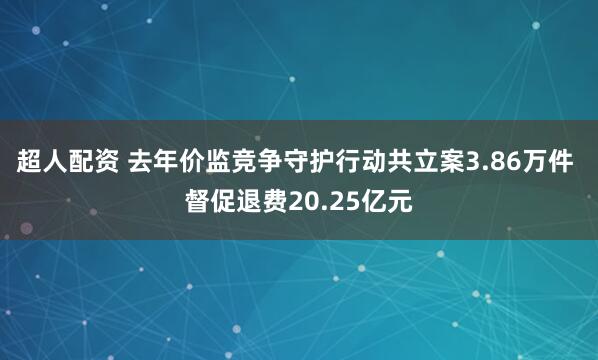 超人配资 去年价监竞争守护行动共立案3.86万件 督促退费20.25亿元