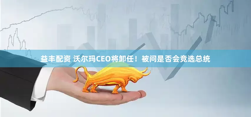 益丰配资 沃尔玛CEO将卸任！被问是否会竞选总统
