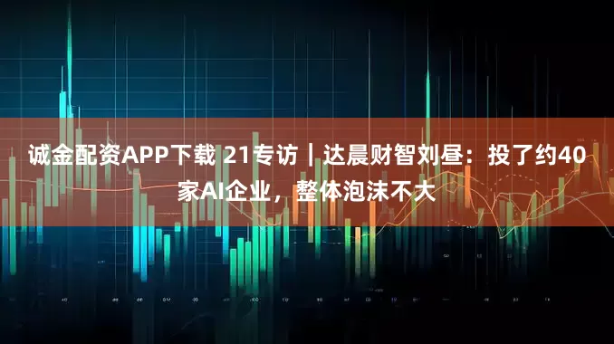 诚金配资APP下载 21专访｜达晨财智刘昼：投了约40家AI企业，整体泡沫不大