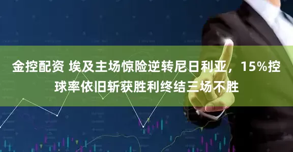 金控配资 埃及主场惊险逆转尼日利亚，15%控球率依旧斩获胜利终结三场不胜