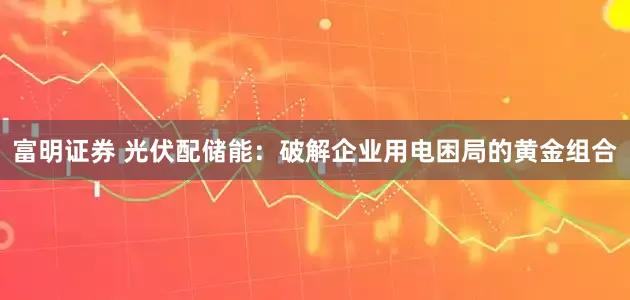 富明证券 光伏配储能：破解企业用电困局的黄金组合