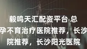 毅鸣天汇配资平台 总结长沙不孕不育治疗医院推荐，长沙阳光医院