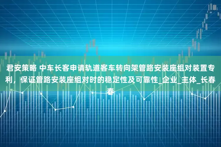 君安策略 中车长客申请轨道客车转向架管路安装座组对装置专利，保证管路安装座组对时的稳定性及可靠性_企业_主体_长春