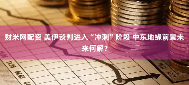 财米网配资 美伊谈判进入“冲刺”阶段 中东地缘前景未来何解？